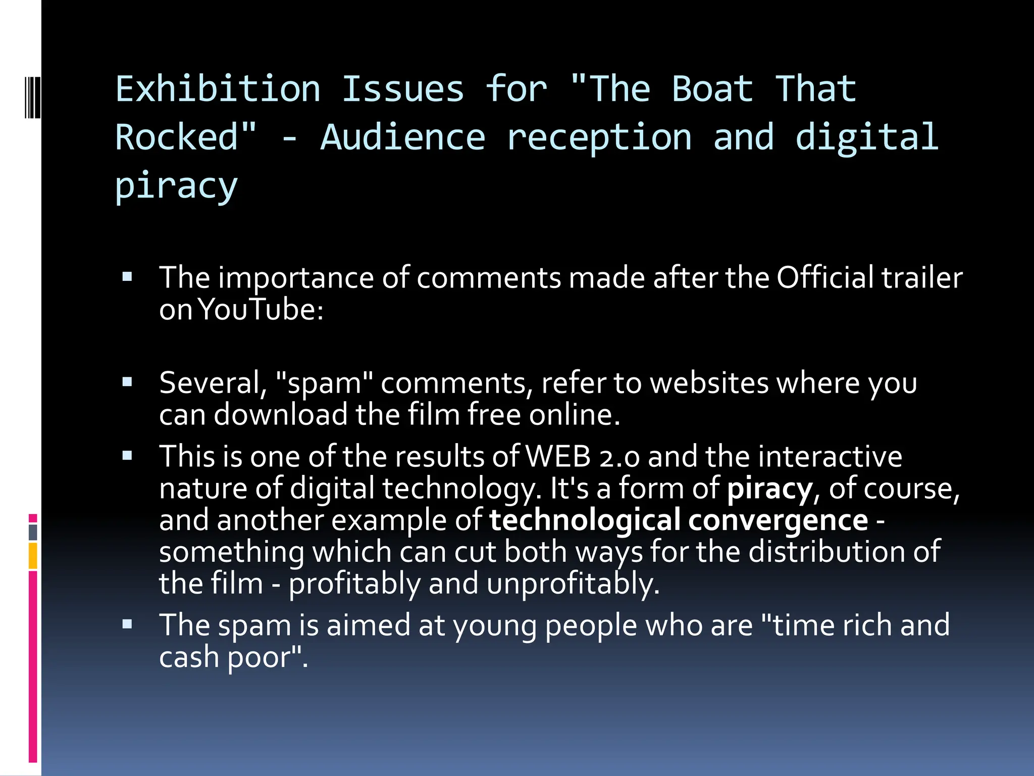 Exhibition Issues for "The Boat That
Rocked" - Audience reception and digital
piracy

 The importance of comments made after the Official trailer
  on YouTube:

 Several, "spam" comments, refer to websites where you
  can download the film free online.
 This is one of the results of WEB 2.0 and the interactive
  nature of digital technology. It's a form of piracy, of course,
  and another example of technological convergence -
  something which can cut both ways for the distribution of
  the film - profitably and unprofitably.
 The spam is aimed at young people who are "time rich and
  cash poor".
 