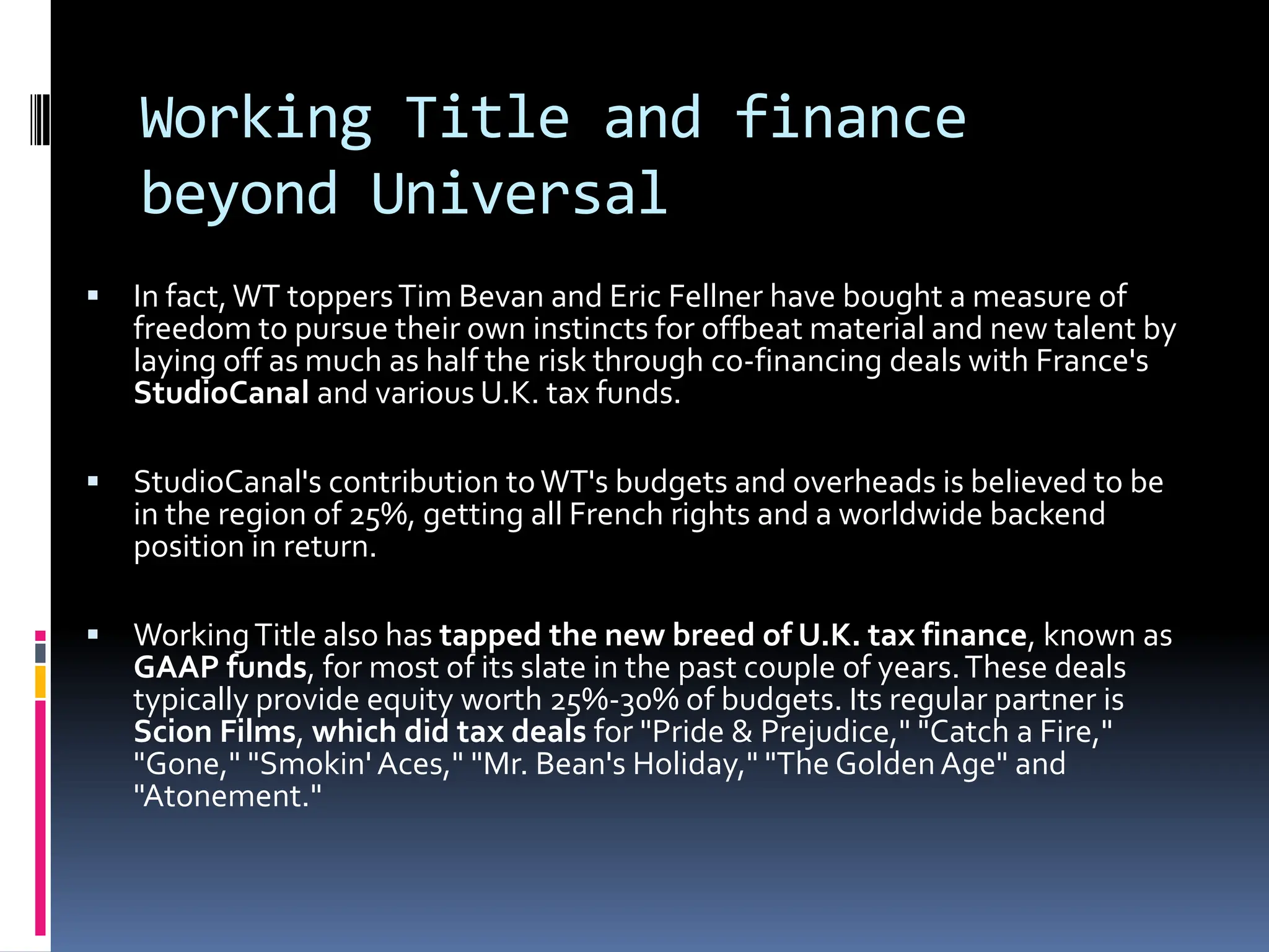 Working Title and finance
    beyond Universal
   In fact, WT toppers Tim Bevan and Eric Fellner have bought a measure of
    freedom to pursue their own instincts for offbeat material and new talent by
    laying off as much as half the risk through co-financing deals with France's
    StudioCanal and various U.K. tax funds.

   StudioCanal's contribution to WT's budgets and overheads is believed to be
    in the region of 25%, getting all French rights and a worldwide backend
    position in return.

   Working Title also has tapped the new breed of U.K. tax finance, known as
    GAAP funds, for most of its slate in the past couple of years. These deals
    typically provide equity worth 25%-30% of budgets. Its regular partner is
    Scion Films, which did tax deals for "Pride & Prejudice," "Catch a Fire,"
    "Gone," "Smokin' Aces," "Mr. Bean's Holiday," "The Golden Age" and
    "Atonement."
 