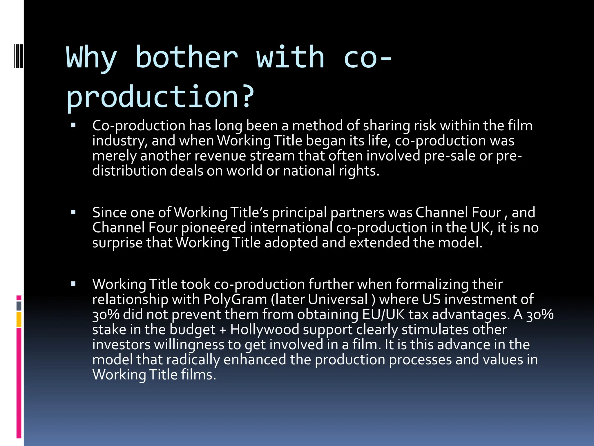 Why bother with co-
production?
   Co-production has long been a method of sharing risk within the film
    industry, and when Working Title began its life, co-production was
    merely another revenue stream that often involved pre-sale or pre-
    distribution deals on world or national rights.

   Since one of Working Title’s principal partners was Channel Four , and
    Channel Four pioneered international co-production in the UK, it is no
    surprise that Working Title adopted and extended the model.

   Working Title took co-production further when formalizing their
    relationship with PolyGram (later Universal ) where US investment of
    30% did not prevent them from obtaining EU/UK tax advantages. A 30%
    stake in the budget + Hollywood support clearly stimulates other
    investors willingness to get involved in a film. It is this advance in the
    model that radically enhanced the production processes and values in
    Working Title films.
 