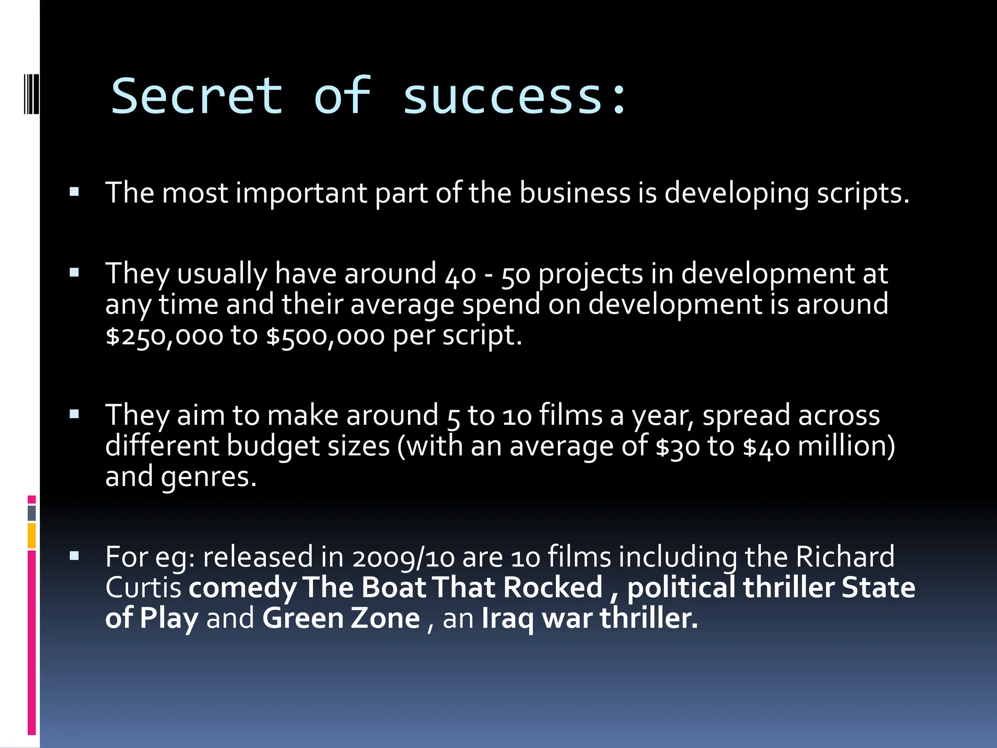 Secret of success:
 The most important part of the business is developing scripts.

 They usually have around 40 - 50 projects in development at
  any time and their average spend on development is around
  $250,000 to $500,000 per script.

 They aim to make around 5 to 10 films a year, spread across
  different budget sizes (with an average of $30 to $40 million)
  and genres.

 For eg: released in 2009/10 are 10 films including the Richard
  Curtis comedy The Boat That Rocked , political thriller State
  of Play and Green Zone , an Iraq war thriller.
 