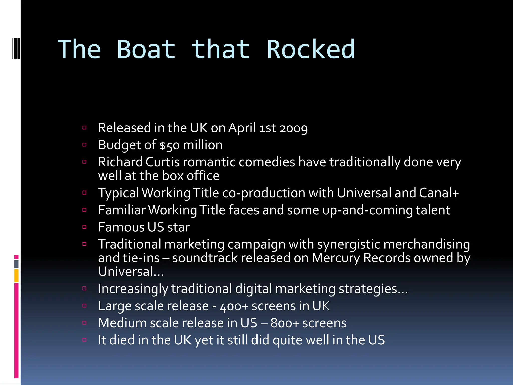 The Boat that Rocked

  Released in the UK on April 1st 2009
  Budget of $50 million
  Richard Curtis romantic comedies have traditionally done very
     well at the box office
    Typical Working Title co-production with Universal and Canal+
    Familiar Working Title faces and some up-and-coming talent
    Famous US star
    Traditional marketing campaign with synergistic merchandising
     and tie-ins – soundtrack released on Mercury Records owned by
     Universal…
    Increasingly traditional digital marketing strategies…
    Large scale release - 400+ screens in UK
    Medium scale release in US – 800+ screens
    It died in the UK yet it still did quite well in the US
 