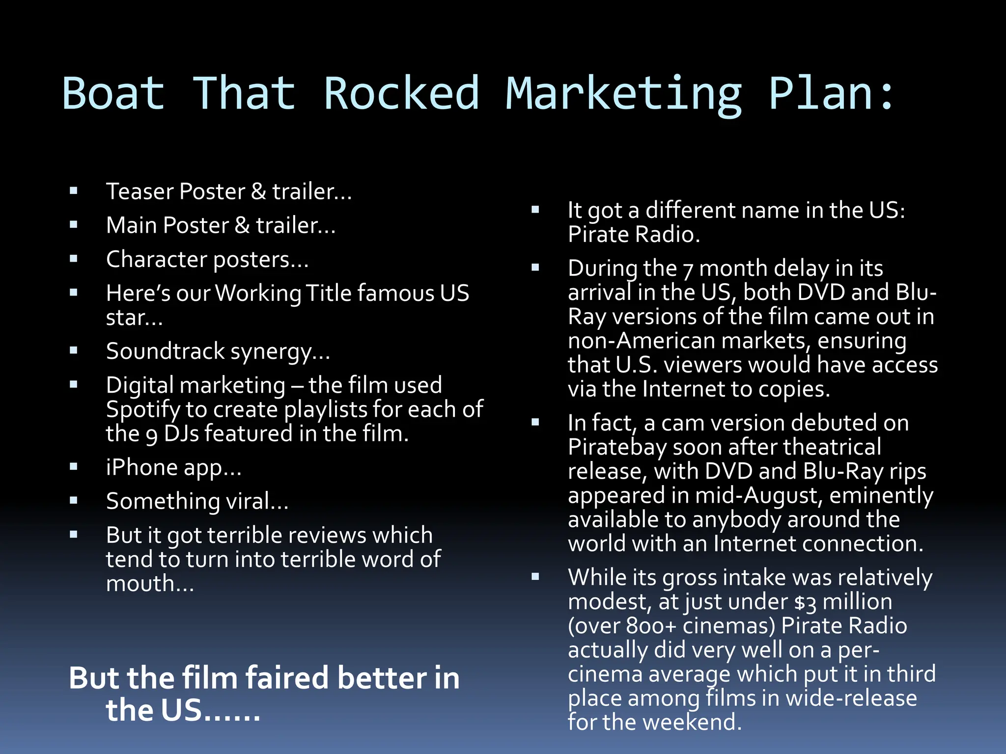 Boat That Rocked Marketing Plan:
   Teaser Poster & trailer…
                                                 It got a different name in the US:
   Main Poster & trailer…                        Pirate Radio.
   Character posters…                           During the 7 month delay in its
   Here’s our Working Title famous US            arrival in the US, both DVD and Blu-
    star…                                         Ray versions of the film came out in
   Soundtrack synergy…                           non-American markets, ensuring
                                                  that U.S. viewers would have access
   Digital marketing – the film used             via the Internet to copies.
    Spotify to create playlists for each of
    the 9 DJs featured in the film.              In fact, a cam version debuted on
                                                  Piratebay soon after theatrical
   iPhone app…                                   release, with DVD and Blu-Ray rips
   Something viral…                              appeared in mid-August, eminently
                                                  available to anybody around the
   But it got terrible reviews which             world with an Internet connection.
    tend to turn into terrible word of
    mouth…                                       While its gross intake was relatively
                                                  modest, at just under $3 million
                                                  (over 800+ cinemas) Pirate Radio
                                                  actually did very well on a per-
But the film faired better in                     cinema average which put it in third
                                                  place among films in wide-release
  the US......                                    for the weekend.
 
