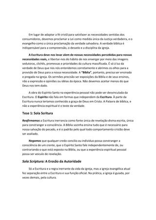 Em lugar de adaptar a fé cristã para satisfazer as necessidades sentidas dos
consumidores, devemos proclamar a Lei como medida única da Justiça verdadeira, e o
evangelho como a única proclamação da verdade salvadora. A verdade bíblica é
indispensável para a compreensão, o desvelo e a disciplina da igreja.
A Escritura deve nos levar alem de nossas necessidades percebidas para nossas
necessidades reais, e libertar-nos do hábito de nos enxergar por meio das imagens
sedutoras, clichês, promessas e prioridades da cultura massificada. É só á luz da
verdade de Deus que nos nós entendemos corretamente e abrimos os olhos para a
provisão de Deus para a nossa necessidade. A “Bíblia”, portanto, precisa ser ensinada
e pregada na igreja. Os sermões precisão ser exposições da Bíblia e de seus ensinos,
não a expressão e opiniões ou idéias da época. Não devemos aceitar menos do que
Deus nos tem dado.
A obra do Espírito Santo na experiência pessoal não pode ser desvinculada da
Escritura. O Espírito não fala em formas que independem da Escritura. À parte da
Escritura nunca teríamos conhecido a graça de Deus em Cristo. A Palavra de bíblica, e
não a experiência espiritual é o teste da verdade.

Tese 1: Sola Scritura
Reafirmamos a Escritura inerrancia como fonte única de revelação divina escrita, única
para constranger a consciência. A Bíblia sozinha ensina tudo que é necessário para
nossa salvação do pecado, e é o padrão pelo qual todo comportamento cristão deve
ser avaliado.
Negamos que qualquer credo concilio ou individuo possa constranger a
consciência de um crente, que o Espírito Santo fale independentemente de, ou
contrariando o que está exposto na Bíblia, ou que a experiência espiritual pessoal
possa ser veiculo de revelação.

Sola Scriptura: A Erosão da Autoridade
Só a Escritura e a regra inerrante da vida da igreja, mas a igreja evangélica atual
fez separação entre a Escritura e sua função oficial. Na prática, a igreja é guiada, por
vezes demais, pela cultura.

 