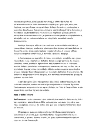 Técnicas terapêuticas, estratégias de marketings, e o ritmo do mundo do
entretenimento muitas vezes têm mais voz naquilo que a igreja quer, em como
funciona, e no que oferece, do que a Palavra de Deus. Os pastores negligenciam a
supervisão do culto, que lhes compete, inclusive o conteúdo doutrinário da musica. À
medida que a autoridade Bíblica foi abandonada na prática, que suas verdades
enfraquecerão na consciência cristã, e que suas doutrinas perderão sua proeminência,
a igreja foi cada vez mais esvaziada de sua integridade, autoridade moral e
direcionamento.
Em lugar de adaptar a fé cristã para satisfazer as necessidades sentidas dos
consumidores, devemos proclamar a Lei como medida única da justiça verdadeira, e o
Evangelho como a única proclamação da verdade Salvadora. A verdade bíblica e
indispensável para a compreensão, o desvelo e a disciplina da igreja.
A Escritura deve nos levar além de nossas necessidades percebidas para nossas
necessidades reais, e libertar-nos do habito de nos enxergar por meio das imagens
sedutoras, clichês, promessas e prioridades da cultura massificada. É só à luz da
verdade de Deus que nós nos entendemos corretamente e abrimos os olhos para a
provisão de Deus para nossa necessidade. A Bíblia, portanto, precisa ser ensinada e
pregada na igreja. Os sermões precisam ser exposições da Bíblia e de seus ensinos, não
a excreção de opiniões ou idéias da época. Não devemos aceitar menos do que aquilo
que Deus nos tem dado.
A obra do Espírito Santo na experiência pessoal não pode ser desvinculada da
Escrituras. O Espírito não fala em formas que independem da Escritura. À parte da
Escritura nunca teríamos conhecido a graça de Deus em Cristo. A Palavra bíblica, e não
a experiência espiritual é o teste da verdade.

Tese 1: Sola Scritura
Reafirmamos a Escritura inerrante como fonte única de revelação divina escrita, única
para constranger a consciência. A Bíblia sozinha ensina tudo que e necessário para
nossa Salvação do pecado, e é o padrão pelo qual todo comportamento cristão deve
ser avaliado.
Negamos que qualquer credo concilio ou individuo possa constranger a
consciência de um crente, que o Espírito Santo fale independentemente de, ou
contrariando, o que esta exposto na Bíblia, ou que a experiência espiritual pessoal
possa ser veiculo de revelação.

 
