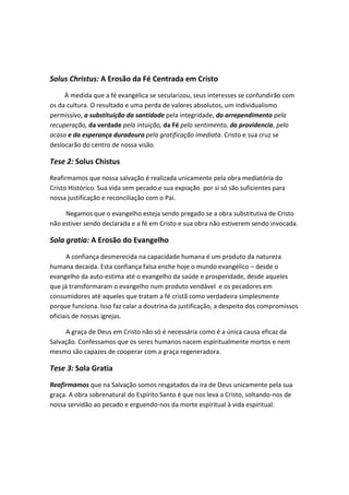 Solus Christus: A Erosão da Fé Centrada em Cristo
À medida que a fé evangélica se secularizou, seus interesses se confundirão com
os da cultura. O resultado e uma perda de valores absolutos, um individualismo
permissivo, a substituição da santidade pela integridade, do arrependimento pela
recuperação, da verdade pela intuição, da Fé pelo sentimento, da providencia, pelo
acaso e da esperança duradoura pela gratificação imediata. Cristo e sua cruz se
deslocarão do centro de nossa visão.

Tese 2: Solus Chistus
Reafirmamos que nossa salvação é realizada unicamente pela obra mediatória do
Cristo Histórico. Sua vida sem pecado e sua expiação por si só são suficientes para
nossa justificação e reconciliação com o Pai.
Negamos que o evangelho esteja sendo pregado se a obra substitutiva de Cristo
não estiver sendo declarada e a fé em Cristo e sua obra não estiverem sendo invocada.

Sola gratia: A Erosão do Evangelho
A confiança desmerecida na capacidade humana é um produto da natureza
humana decaida. Esta confiança falsa enche hoje o mundo evangélico – desde o
evangelho da auto-estima até o evangelho da saúde e prosperidade, desde aqueles
que já transformaram o evangelho num produto vendável e os pecadores em
consumidores até aqueles que tratam a fé cristã como verdadeira simplesmente
porque funciona. Isso faz calar a doutrina da justificação, a despeito dos compromissos
oficiais de nossas igrejas.
A graça de Deus em Cristo não só é necessária como é a única causa eficaz da
Salvação. Confessamos que os seres humanos nacem espiritualmente mortos e nem
mesmo são capazes de cooperar com a graça regeneradora.

Tese 3: Sola Gratia
Reafirmamos que na Salvação somos resgatados da ira de Deus unicamente pela sua
graça. A obra sobrenatural do Espírito Santo é que nos leva a Cristo, soltando-nos de
nossa servidão ao pecado e erguendo-nos da morte espiritual à vida espiritual.

 