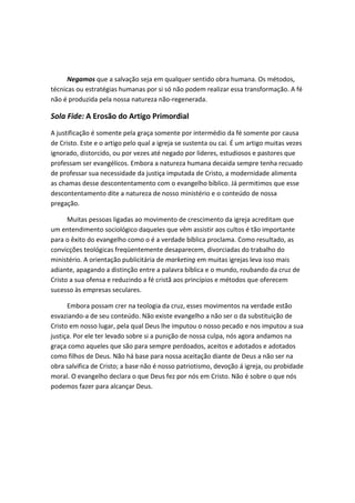 Negamos que a salvação seja em qualquer sentido obra humana. Os métodos,
técnicas ou estratégias humanas por si só não podem realizar essa transformação. A fé
não é produzida pela nossa natureza não-regenerada.

Sola Fide: A Erosão do Artigo Primordial
A justificação é somente pela graça somente por intermédio da fé somente por causa
de Cristo. Este e o artigo pelo qual a igreja se sustenta ou cai. É um artigo muitas vezes
ignorado, distorcido, ou por vezes até negado por lideres, estudiosos e pastores que
professam ser evangélicos. Embora a natureza humana decaida sempre tenha recuado
de professar sua necessidade da justiça imputada de Cristo, a modernidade alimenta
as chamas desse descontentamento com o evangelho bíblico. Já permitimos que esse
descontentamento dite a natureza de nosso ministério e o conteúdo de nossa
pregação.
Muitas pessoas ligadas ao movimento de crescimento da igreja acreditam que
um entendimento sociológico daqueles que vêm assistir aos cultos é tão importante
para o êxito do evangelho como o é a verdade bíblica proclama. Como resultado, as
convicções teológicas freqüentemente desaparecem, divorciadas do trabalho do
ministério. A orientação publicitária de marketing em muitas igrejas leva isso mais
adiante, apagando a distinção entre a palavra bíblica e o mundo, roubando da cruz de
Cristo a sua ofensa e reduzindo a fé cristã aos princípios e métodos que oferecem
sucesso às empresas seculares.
Embora possam crer na teologia da cruz, esses movimentos na verdade estão
esvaziando-a de seu conteúdo. Não existe evangelho a não ser o da substituição de
Cristo em nosso lugar, pela qual Deus lhe imputou o nosso pecado e nos imputou a sua
justiça. Por ele ter levado sobre si a punição de nossa culpa, nós agora andamos na
graça como aqueles que são para sempre perdoados, aceitos e adotados e adotados
como filhos de Deus. Não há base para nossa aceitação diante de Deus a não ser na
obra salvifica de Cristo; a base não é nosso patriotismo, devoção á igreja, ou probidade
moral. O evangelho declara o que Deus fez por nós em Cristo. Não é sobre o que nós
podemos fazer para alcançar Deus.

 