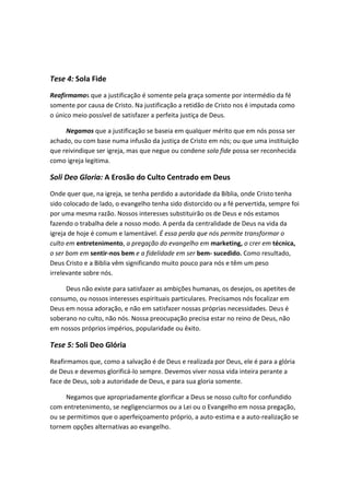 Tese 4: Sola Fide
Reafirmamos que a justificação é somente pela graça somente por intermédio da fé
somente por causa de Cristo. Na justificação a retidão de Cristo nos é imputada como
o único meio possível de satisfazer a perfeita justiça de Deus.
Negamos que a justificação se baseia em qualquer mérito que em nós possa ser
achado, ou com base numa infusão da justiça de Cristo em nós; ou que uma instituição
que reivindique ser igreja, mas que negue ou condene sola fide possa ser reconhecida
como igreja legitima.

Soli Deo Gloria: A Erosão do Culto Centrado em Deus
Onde quer que, na igreja, se tenha perdido a autoridade da Bíblia, onde Cristo tenha
sido colocado de lado, o evangelho tenha sido distorcido ou a fé pervertida, sempre foi
por uma mesma razão. Nossos interesses substituirão os de Deus e nós estamos
fazendo o trabalha dele a nosso modo. A perda da centralidade de Deus na vida da
igreja de hoje é comum e lamentável. É essa perda que nós permite transformar o
culto em entretenimento, a pregação do evangelho em marketing, o crer em técnica,
o ser bom em sentir-nos bem e a fidelidade em ser bem- sucedido. Como resultado,
Deus Cristo e a Biblia vêm significando muito pouco para nós e têm um peso
irrelevante sobre nós.
Deus não existe para satisfazer as ambições humanas, os desejos, os apetites de
consumo, ou nossos interesses espirituais particulares. Precisamos nós focalizar em
Deus em nossa adoração, e não em satisfazer nossas próprias necessidades. Deus é
soberano no culto, não nós. Nossa preocupação precisa estar no reino de Deus, não
em nossos próprios impérios, popularidade ou êxito.

Tese 5: Soli Deo Glória
Reafirmamos que, como a salvação é de Deus e realizada por Deus, ele é para a glória
de Deus e devemos glorificá-lo sempre. Devemos viver nossa vida inteira perante a
face de Deus, sob a autoridade de Deus, e para sua gloria somente.
Negamos que apropriadamente glorificar a Deus se nosso culto for confundido
com entretenimento, se negligenciarmos ou a Lei ou o Evangelho em nossa pregação,
ou se permitimos que o aperfeiçoamento próprio, a auto-estima e a auto-realização se
tornem opções alternativas ao evangelho.

 