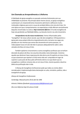 Um Chamado ao Arrependimento e à Reforma
A fidelidade da igreja evangélica no passado contrasta fortemente com sua
infidelidade no presente. No principio deste mesmo século, as igrejas evangélicas
sustentavam um empreendimento missionário admirável e edificaram muitas
instituições religiosas para servi a causa da verdade bíblica e do reino de Cristo. Foi
uma época em que o comportamento e as expectativas cristãs diferiam sensivelmente
daquelas encontradas na cultura. Hoje raramente diferem. O mundo evangélico de
hoje esta perdendo sua fidelidade bíblica, sua bússola moral e seu zelo missionário.
Arrependemo-nos de nosso mundanismo. Fomos influenciados pelos
“evangelhos” de nossa cultura secular, que não são evangélicos. Enfraquecemos a
igreja pela nossa própria falta de arrependimento sério, tornamo-nos cegos aos
pecados em nós mesmos que vemos tão claramente em outras pessoas, e é
indesculpável nosso erro de não falar às pessoas adequadamente sobre a obra
salvadora de Deus em Jesus Cristo.
Também apelamos sinceramente a outros evangélicos professos que se tenham
desviado da palavra de Deus nos assuntos discutidos nesta declaração. Incluímos
aqueles que declaram haver esperança de vida eterna sem fé explicita em Jesus Cristo,
os que asseveram que rejeitam a Cristo nesta vida será aniquilado em lugar de
suportar o juízo justo de Deus pelo sofrimento eterno e os que dizem que os
evangélicos e católicos romanos são um em Jesus Cristo, mesmo quando a doutrina
bíblica da justificação não é crida.
A Aliança de Evangélicos Confessionais pede que todos os crentes dêem
consideração à implementação desta declaração no culto, ministério, política, vida e
evangelismo da igreja.
Aliança de Evangélicos Confessionais
Cambridge, Massachusetts 20 de abril de 1996
Antonio S Matias (fasebook antoniomatias1982@hotmail.com)
(Do Livro Reforma Hoje Ed cultura Cristã)

 
