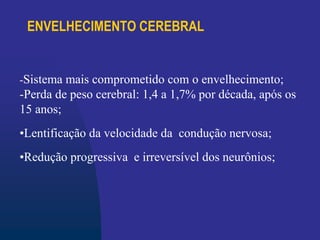 ENVELHECIMENTO CEREBRAL
-Sistema mais comprometido com o envelhecimento;
-Perda de peso cerebral: 1,4 a 1,7% por década, após os
15 anos;
•Lentificação da velocidade da condução nervosa;
•Redução progressiva e irreversível dos neurônios;
 