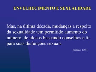 ENVELHECIMENTO E SEXUALIDADE
Mas, na última década, mudanças a respeito
da sexualidade tem permitido aumento do
número de idosos buscando conselhos e ttt
para suas disfunções sexuais.
(Schiavi, 1995)
 