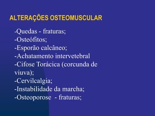 ALTERAÇÕES OSTEOMUSCULAR
-Quedas - fraturas;
-Osteófitos;
-Esporão calcâneo;
-Achatamento intervetebral
-Cifose Torácica (corcunda de
viuva);
-Cervilcalgia;
-Instabilidade da marcha;
-Osteoporose - fraturas;
 