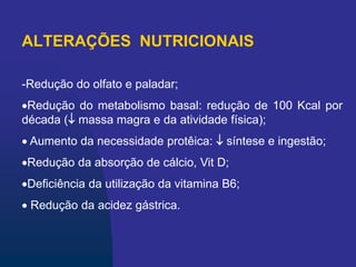 ALTERAÇÕES NUTRICIONAIS
-Redução do olfato e paladar;
Redução do metabolismo basal: redução de 100 Kcal por
década ( massa magra e da atividade física);
 Aumento da necessidade protêica:  síntese e ingestão;
Redução da absorção de cálcio, Vit D;
Deficiência da utilização da vitamina B6;
 Redução da acidez gástrica.
 