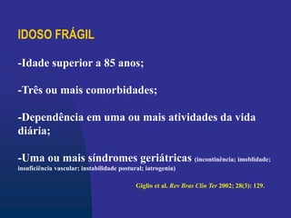 IDOSO FRÁGIL
-Idade superior a 85 anos;
-Três ou mais comorbidades;
-Dependência em uma ou mais atividades da vida
diária;
-Uma ou mais síndromes geriátricas (incontinência; imoblidade;
insuficiência vascular; instabilidade postural; iatrogenia)
Giglio et al. Rev Bras Clín Ter 2002; 28(3): 129.
 