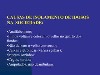 CAUSAS DE ISOLAMENTO DE IDOSOS
NA SOCIEDADE:
•Analfabetismo;
•Filhos voltam e colocam o velho no quarto dos
fundos;
•Não deixam o velho conversar;
•Caixas eletrônicas (várias senhas);
•Moram sozinhos;
•Cegos, surdos;
•Amputados, não deambulam.
 