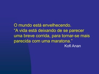 O mundo está envelhecendo.
“A vida está deixando de se parecer
uma breve corrida, para tornar-se mais
parecida com uma maratona.”
Kofi Anan
 