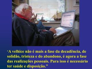 “A velhice não é mais a fase da decadência, de
solidão, tristeza e do abandono, é agora a fase
das realizações pessoais. Para isso é necessário
ter saúde e disposição.”
 