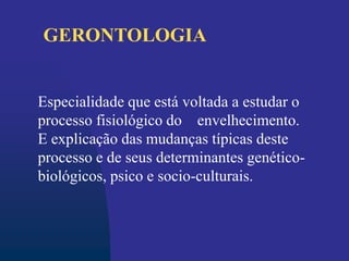 Especialidade que está voltada a estudar o
processo fisiológico do envelhecimento.
E explicação das mudanças típicas deste
processo e de seus determinantes genético-
biológicos, psico e socio-culturais.
GERONTOLOGIA
 