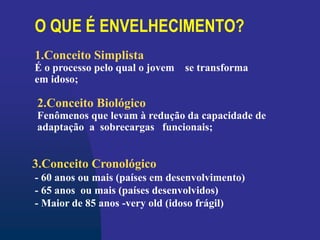 O QUE É ENVELHECIMENTO?
3.Conceito Cronológico
- 60 anos ou mais (países em desenvolvimento)
- 65 anos ou mais (países desenvolvidos)
- Maior de 85 anos -very old (idoso frágil)
1.Conceito Simplista
É o processo pelo qual o jovem se transforma
em idoso;
2.Conceito Biológico
Fenômenos que levam à redução da capacidade de
adaptação a sobrecargas funcionais;
 