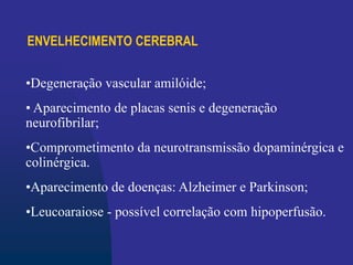 ENVELHECIMENTO CEREBRAL
•Degeneração vascular amilóide;
• Aparecimento de placas senis e degeneração
neurofibrilar;
•Comprometimento da neurotransmissão dopaminérgica e
colinérgica.
•Aparecimento de doenças: Alzheimer e Parkinson;
•Leucoaraiose - possível correlação com hipoperfusão.
 