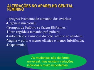 ALTERAÇÕES NO APARELHO GENITAL
FEMININO
-↓progressivamente de tamanho dos ovários;
-Urgência miccional;
-Trompas de Falópio se fazem filiformes;
-Útero regride a tamanho pré-púbere;
-Endometrio e a mucosa do colo uterino se atrofiam;
-Vagina + curta e menos elástica e menos lubrificada;
-Dispaurenia;
As mudanças são de forma
universal, mas existem variações
individuais muito importantes.
 
