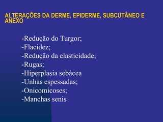 ALTERAÇÕES DA DERME, EPIDERME, SUBCUTÂNEO E
ANEXO
-Redução do Turgor;
-Flacidez;
-Redução da elasticidade;
-Rugas;
-Hiperplasia sebácea
-Unhas espessadas;
-Onicomicoses;
-Manchas senis
 