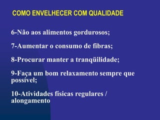 COMO ENVELHECER COM QUALIDADE
6-Não aos alimentos gordurosos;
7-Aumentar o consumo de fibras;
8-Procurar manter a tranqüilidade;
9-Faça um bom relaxamento sempre que
possível;
10-Atividades físicas regulares /
alongamento
 