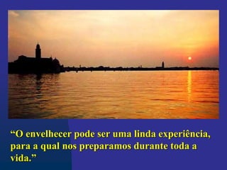 “O envelhecer pode ser uma linda experiência,
para a qual nos preparamos durante toda a
vida.”
 