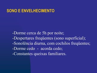 SONO E ENVELHECIMENTO
-Dorme cerca de 5h por noite;
-Despertares freqüentes (sono superficial);
-Sonolência diurna, com cochilos freqüentes;
-Dorme cedo - acorda cedo;
-Constantes queixas familiares.
 