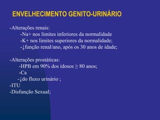 ENVELHECIMENTO GENITO-URINÁRIO
-Alterações renais:
-Na+ nos limites inferiores da normalidade
-K+ nos limites superiores da normalidade;
-↓função renal/ano, após os 30 anos de idade;
-Alterações prostáticas:
-HPB em 90% dos idosos ≥ 80 anos;
-Ca
-↓do fluxo urinário ;
-ITU
-Disfunção Sexual;
 
