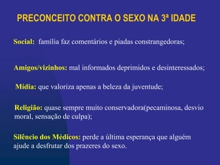 PRECONCEITO CONTRA O SEXO NA 3ª IDADE
Religião: quase sempre muito conservadora(pecaminosa, desvio
moral, sensação de culpa);
Social: família faz comentários e piadas constrangedoras;
Amigos/vizinhos: mal informados deprimidos e desinteressados;
Mídia: que valoriza apenas a beleza da juventude;
Silêncio dos Médicos: perde a última esperança que alguém
ajude a desfrutar dos prazeres do sexo.
 