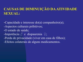 CAUSAS DE DIMINUIÇÃO DAATIVIDADE
SEXUAL:
-Capacidade e interesse do(a) companheiro(a);
-Aspectos culturais pribitivos;
-O estado de saúde;
-Impotência ♂ e dispaurenia ♀;
-Perda de privacidade (viver em casa de filhos);
-Efeitos colaterais de alguns medicamentos.
 