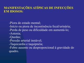-Piora do estado mental;
-Início ou piora de incontinência fecal/urinária;
-Perda de peso ou dificuldade em aumentá-lo;
-Astenia;
-Quedas;
-Pressão arterial instável;
-Taquicardia e taquipnéia;
-Febre ausente ou desproporcional à gravidade do
quadro.
MANIFESTAÇÕES ATÍPICAS DE INFECÇÕES
EM IDOSOS:
 