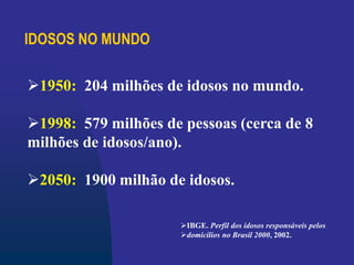 IDOSOS NO MUNDO
1950: 204 milhões de idosos no mundo.
1998: 579 milhões de pessoas (cerca de 8
milhões de idosos/ano).
2050: 1900 milhão de idosos.
IBGE. Perfil dos idosos responsáveis pelos
domicílios no Brasil 2000, 2002.
 