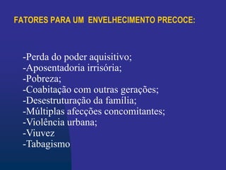 FATORES PARA UM ENVELHECIMENTO PRECOCE:
-Perda do poder aquisitivo;
-Aposentadoria irrisória;
-Pobreza;
-Coabitação com outras gerações;
-Desestruturação da família;
-Múltiplas afecções concomitantes;
-Violência urbana;
-Viuvez
-Tabagismo
 