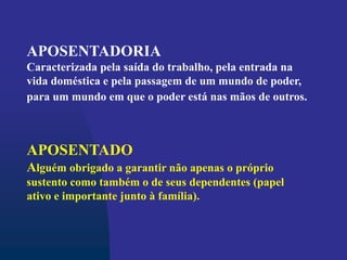 APOSENTADORIA
Caracterizada pela saída do trabalho, pela entrada na
vida doméstica e pela passagem de um mundo de poder,
para um mundo em que o poder está nas mãos de outros.
APOSENTADO
Alguém obrigado a garantir não apenas o próprio
sustento como também o de seus dependentes (papel
ativo e importante junto à família).
 