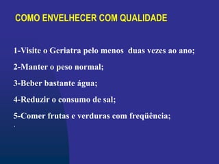 COMO ENVELHECER COM QUALIDADE
1-Visite o Geriatra pelo menos duas vezes ao ano;
2-Manter o peso normal;
3-Beber bastante água;
4-Reduzir o consumo de sal;
5-Comer frutas e verduras com freqüência;
.
 