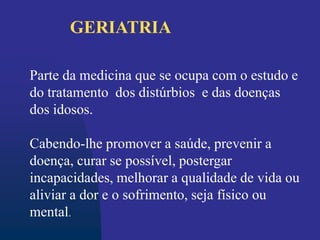 Parte da medicina que se ocupa com o estudo e
do tratamento dos distúrbios e das doenças
dos idosos.
Cabendo-lhe promover a saúde, prevenir a
doença, curar se possível, postergar
incapacidades, melhorar a qualidade de vida ou
aliviar a dor e o sofrimento, seja físico ou
mental.
GERIATRIA
 