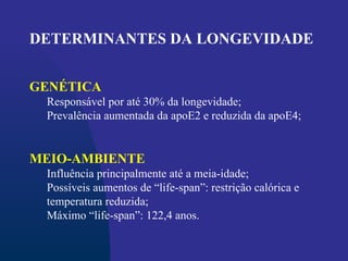 DETERMINANTES DA LONGEVIDADE
GENÉTICA
Responsável por até 30% da longevidade;
Prevalência aumentada da apoE2 e reduzida da apoE4;
MEIO-AMBIENTE
Influência principalmente até a meia-idade;
Possíveis aumentos de “life-span”: restrição calórica e
temperatura reduzida;
Máximo “life-span”: 122,4 anos.
 