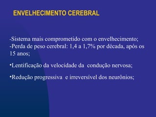 ENVELHECIMENTO CEREBRAL
-Sistema mais comprometido com o envelhecimento;
-Perda de peso cerebral: 1,4 a 1,7% por década, após os
15 anos;
•Lentificação da velocidade da condução nervosa;
•Redução progressiva e irreversível dos neurônios;
 