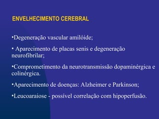 ENVELHECIMENTO CEREBRAL
•Degeneração vascular amilóide;
• Aparecimento de placas senis e degeneração
neurofibrilar;
•Comprometimento da neurotransmissão dopaminérgica e
colinérgica.
•Aparecimento de doenças: Alzheimer e Parkinson;
•Leucoaraiose - possível correlação com hipoperfusão.
 