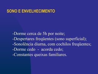 SONO E ENVELHECIMENTO
-Dorme cerca de 5h por noite;
-Despertares freqüentes (sono superficial);
-Sonolência diurna, com cochilos freqüentes;
-Dorme cedo - acorda cedo;
-Constantes queixas familiares.
 