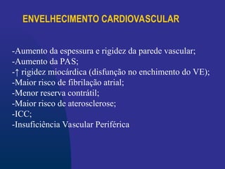 ENVELHECIMENTO CARDIOVASCULAR
-Aumento da espessura e rigidez da parede vascular;
-Aumento da PAS;
-↑ rigidez miocárdica (disfunção no enchimento do VE);
-Maior risco de fibrilação atrial;
-Menor reserva contrátil;
-Maior risco de aterosclerose;
-ICC;
-Insuficiência Vascular Periférica
 