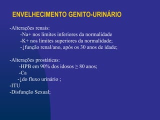 ENVELHECIMENTO GENITO-URINÁRIO
-Alterações renais:
-Na+ nos limites inferiores da normalidade
-K+ nos limites superiores da normalidade;
-↓função renal/ano, após os 30 anos de idade;
-Alterações prostáticas:
-HPB em 90% dos idosos ≥ 80 anos;
-Ca
-↓do fluxo urinário ;
-ITU
-Disfunção Sexual;
 
