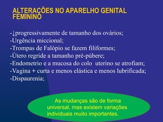 ALTERAÇÕES NO APARELHO GENITAL
FEMININO
-↓progressivamente de tamanho dos ovários;
-Urgência miccional;
-Trompas de Falópio se fazem filiformes;
-Útero regride a tamanho pré-púbere;
-Endometrio e a mucosa do colo uterino se atrofiam;
-Vagina + curta e menos elástica e menos lubrificada;
-Dispaurenia;
As mudanças são de forma
universal, mas existem variações
individuais muito importantes.
 