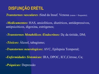 DISFUNÇÃO ERÉTIL
-Transtornos neurologicos: AVC, Epilepsia Temporal;
-Enfermidades Sistemicas: IRA, DPOC, ICC,Cirrose, Ca;
-Psiquicas: Depressão
Transtornos vasculares :Sind da Insuf. Venosa (causa + frequente);
-Medicamentos: HAS, ansiolíticos, diuréricos, antidepressivos,
antipsicóticos, digoxina, estrógenos;
-Transtornos Metabólicos /Endocrinos: Dç da tiróide, DM;
-Tóxicos: Álcool, tabagismo;
 