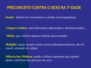 PRECONCEITO CONTRA O SEXO NA 3ª IDADE
Religião: quase sempre muito conservadora(pecaminosa, desvio
moral, sensação de culpa);
Social: família faz comentários e piadas constrangedoras;
Amigos/vizinhos: mal informados deprimidos e desinteressados;
Mídia: que valoriza apenas a beleza da juventude;
Silêncio dos Médicos: perde a última esperança que alguém
ajude a desfrutar dos prazeres do sexo.
 