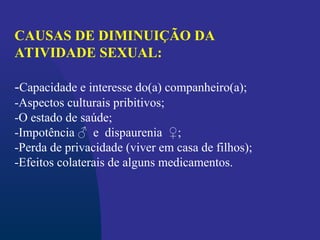 CAUSAS DE DIMINUIÇÃO DA
ATIVIDADE SEXUAL:
-Capacidade e interesse do(a) companheiro(a);
-Aspectos culturais pribitivos;
-O estado de saúde;
-Impotência ♂ e dispaurenia ♀;
-Perda de privacidade (viver em casa de filhos);
-Efeitos colaterais de alguns medicamentos.
 