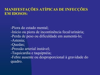 -Piora do estado mental;
-Início ou piora de incontinência fecal/urinária;
-Perda de peso ou dificuldade em aumentá-lo;
-Astenia;
-Quedas;
-Pressão arterial instável;
-Taquicardia e taquipnéia;
-Febre ausente ou desproporcional à gravidade do
quadro.
MANIFESTAÇÕES ATÍPICAS DE INFECÇÕES
EM IDOSOS:
 