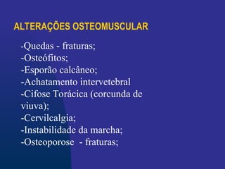 ALTERAÇÕES OSTEOMUSCULAR
-Quedas - fraturas;
-Osteófitos;
-Esporão calcâneo;
-Achatamento intervetebral
-Cifose Torácica (corcunda de
viuva);
-Cervilcalgia;
-Instabilidade da marcha;
-Osteoporose - fraturas;
 