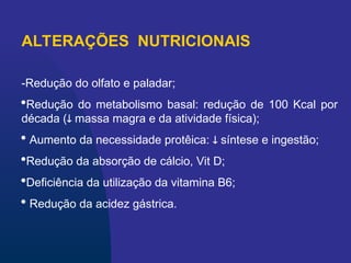 ALTERAÇÕES NUTRICIONAIS
-Redução do olfato e paladar;
Redução do metabolismo basal: redução de 100 Kcal por
década ( massa magra e da atividade física);
 Aumento da necessidade protêica:  síntese e ingestão;
Redução da absorção de cálcio, Vit D;
Deficiência da utilização da vitamina B6;
 Redução da acidez gástrica.
 